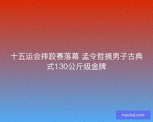 十五运会摔跤赛落幕 孟令哲摘男子古典式130公斤级金牌