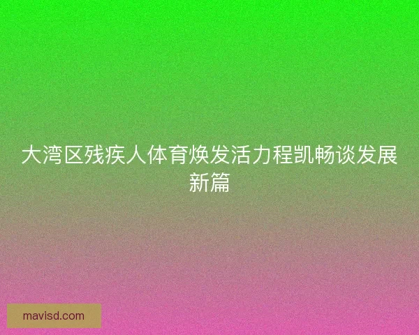 大湾区残疾人体育焕发活力程凯畅谈发展新篇