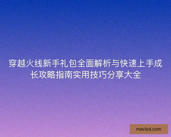 穿越火线新手礼包全面解析与快速上手成长攻略指南实用技巧分享大全