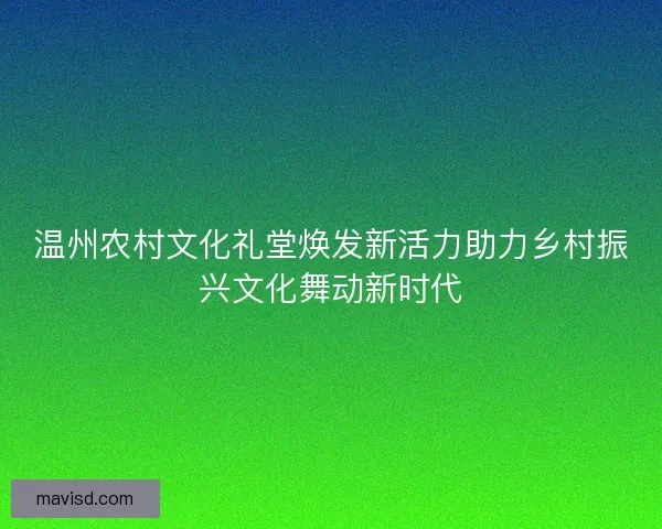 温州农村文化礼堂焕发新活力助力乡村振兴文化舞动新时代
