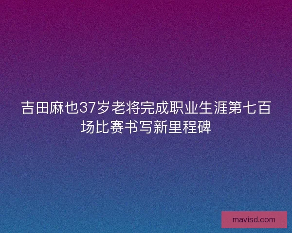 吉田麻也37岁老将完成职业生涯第七百场比赛书写新里程碑
