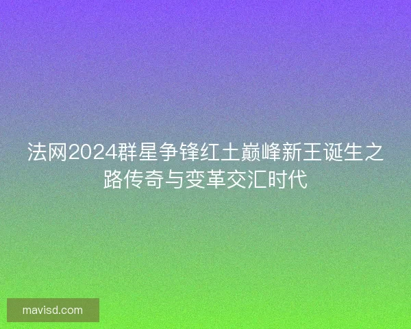 法网2024群星争锋红土巅峰新王诞生之路传奇与变革交汇时代