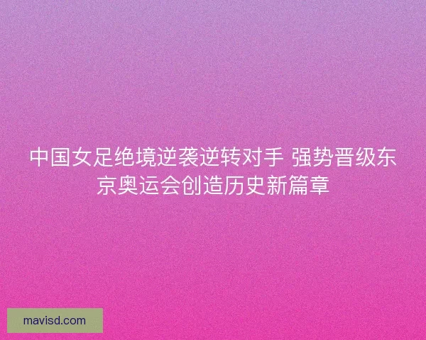 中国女足绝境逆袭逆转对手 强势晋级东京奥运会创造历史新篇章